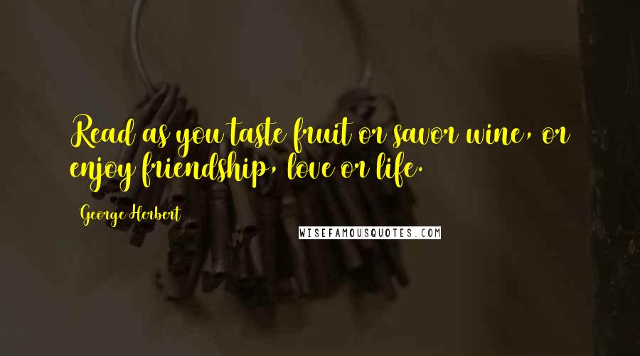 George Herbert Quotes: Read as you taste fruit or savor wine, or enjoy friendship, love or life.