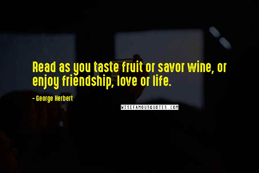 George Herbert Quotes: Read as you taste fruit or savor wine, or enjoy friendship, love or life.