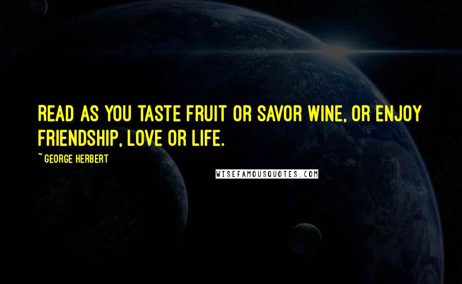 George Herbert Quotes: Read as you taste fruit or savor wine, or enjoy friendship, love or life.