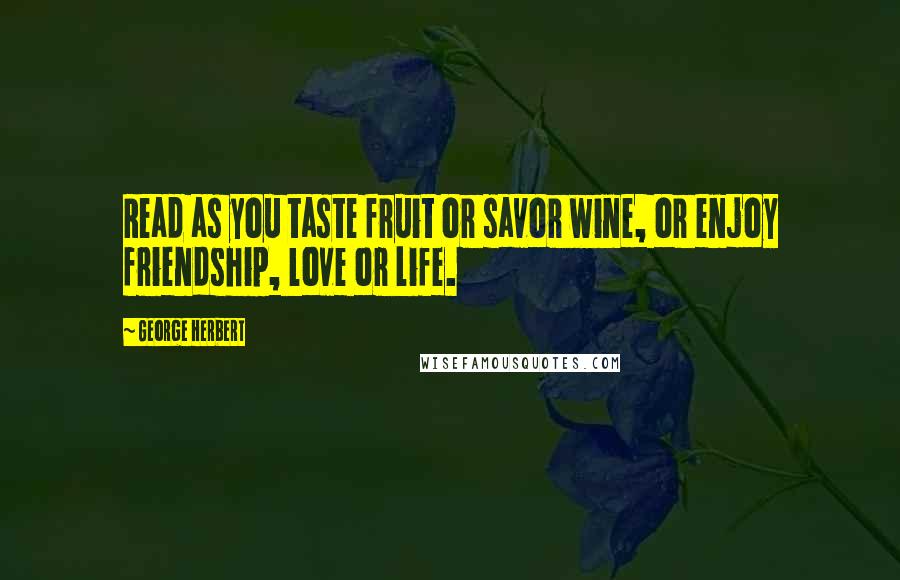 George Herbert Quotes: Read as you taste fruit or savor wine, or enjoy friendship, love or life.