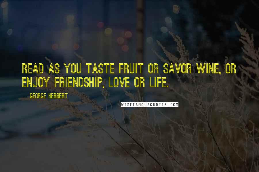 George Herbert Quotes: Read as you taste fruit or savor wine, or enjoy friendship, love or life.