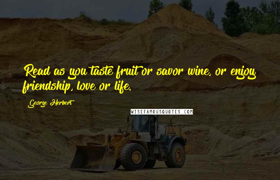 George Herbert Quotes: Read as you taste fruit or savor wine, or enjoy friendship, love or life.