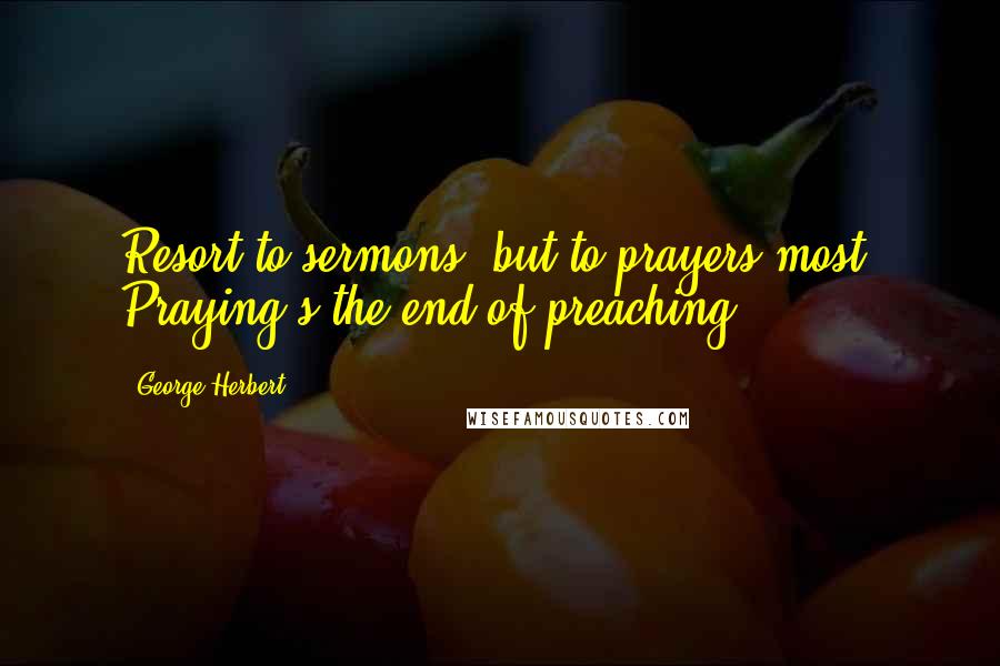 George Herbert Quotes: Resort to sermons, but to prayers most: Praying's the end of preaching.