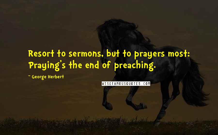 George Herbert Quotes: Resort to sermons, but to prayers most: Praying's the end of preaching.