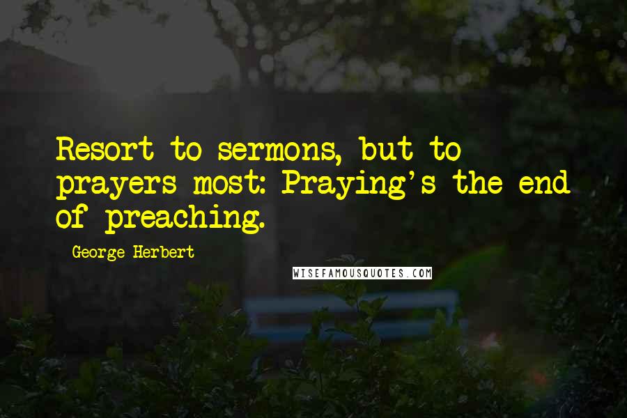 George Herbert Quotes: Resort to sermons, but to prayers most: Praying's the end of preaching.