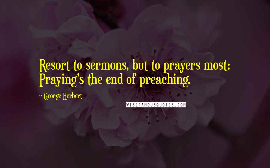 George Herbert Quotes: Resort to sermons, but to prayers most: Praying's the end of preaching.