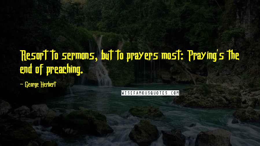 George Herbert Quotes: Resort to sermons, but to prayers most: Praying's the end of preaching.