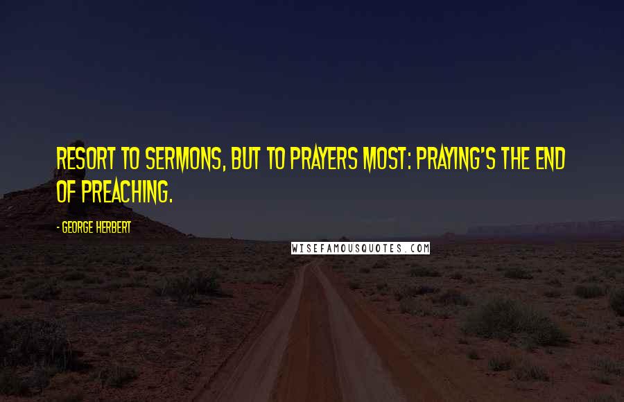 George Herbert Quotes: Resort to sermons, but to prayers most: Praying's the end of preaching.