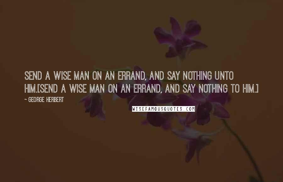 George Herbert Quotes: Send a wise man on an errand, and say nothing unto him.[Send a wise man on an errand, and say nothing to him.]