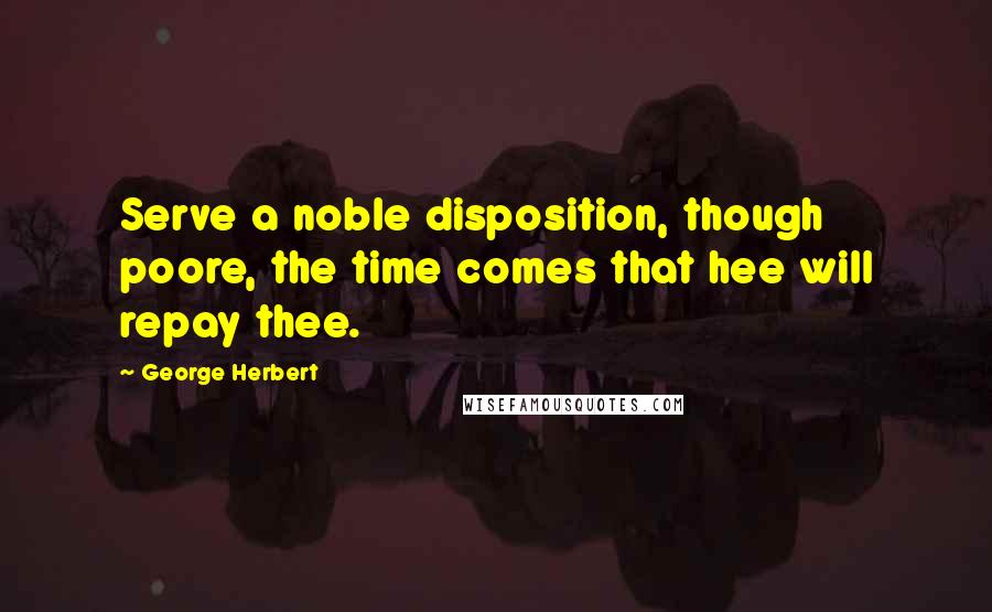 George Herbert Quotes: Serve a noble disposition, though poore, the time comes that hee will repay thee.