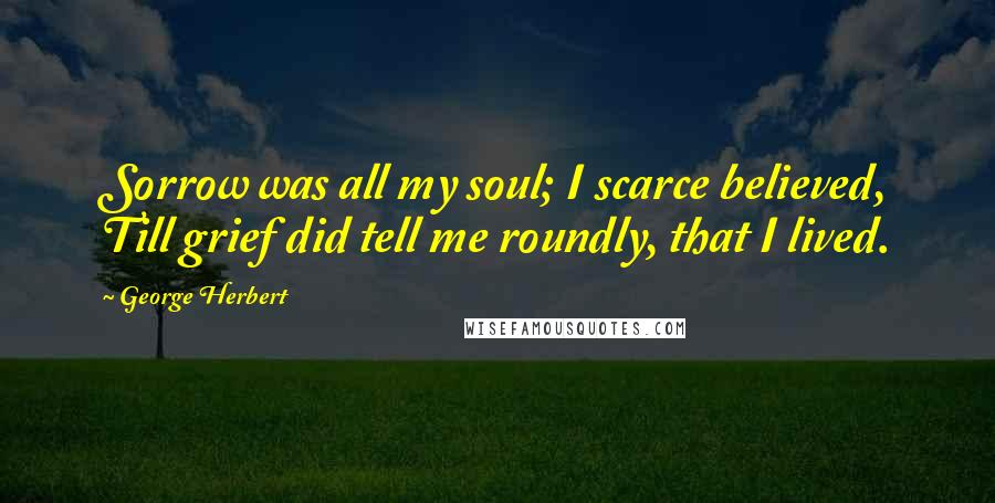 George Herbert Quotes: Sorrow was all my soul; I scarce believed, Till grief did tell me roundly, that I lived.