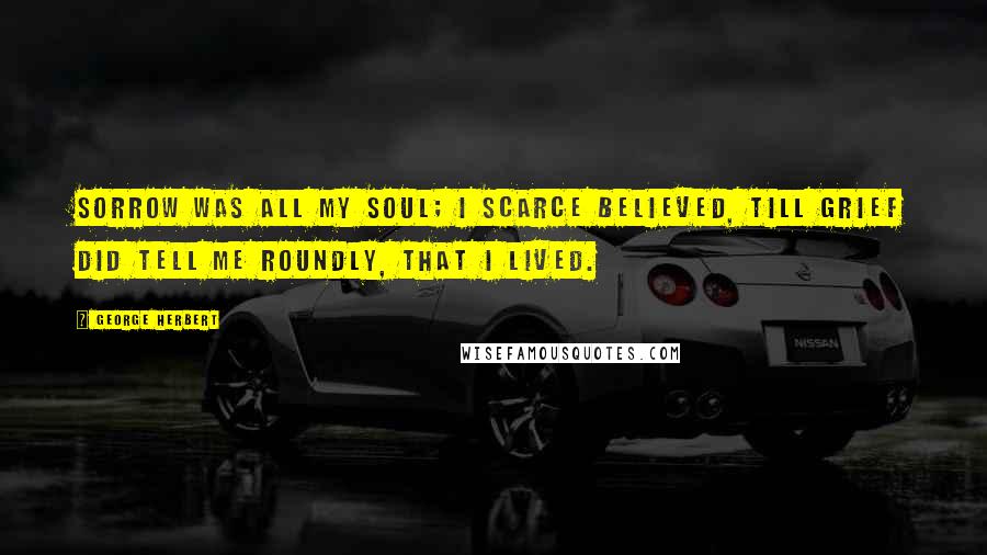 George Herbert Quotes: Sorrow was all my soul; I scarce believed, Till grief did tell me roundly, that I lived.