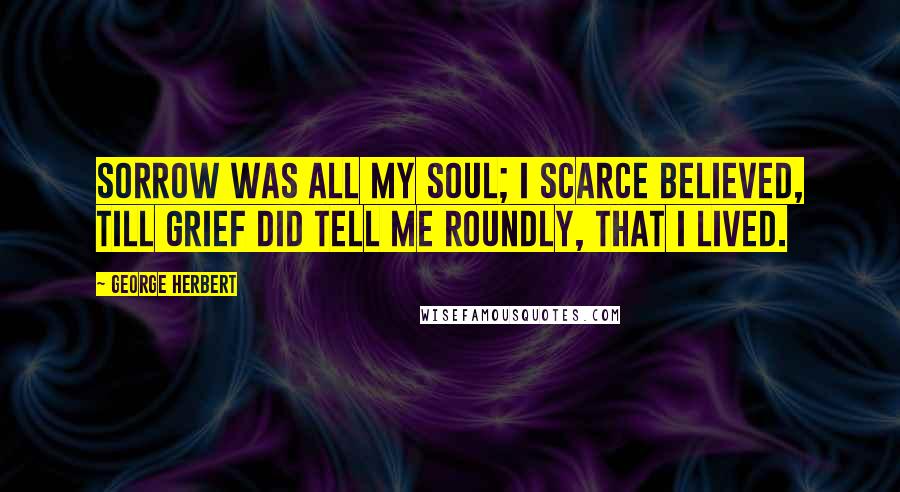 George Herbert Quotes: Sorrow was all my soul; I scarce believed, Till grief did tell me roundly, that I lived.