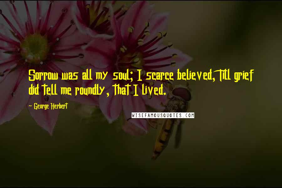 George Herbert Quotes: Sorrow was all my soul; I scarce believed, Till grief did tell me roundly, that I lived.