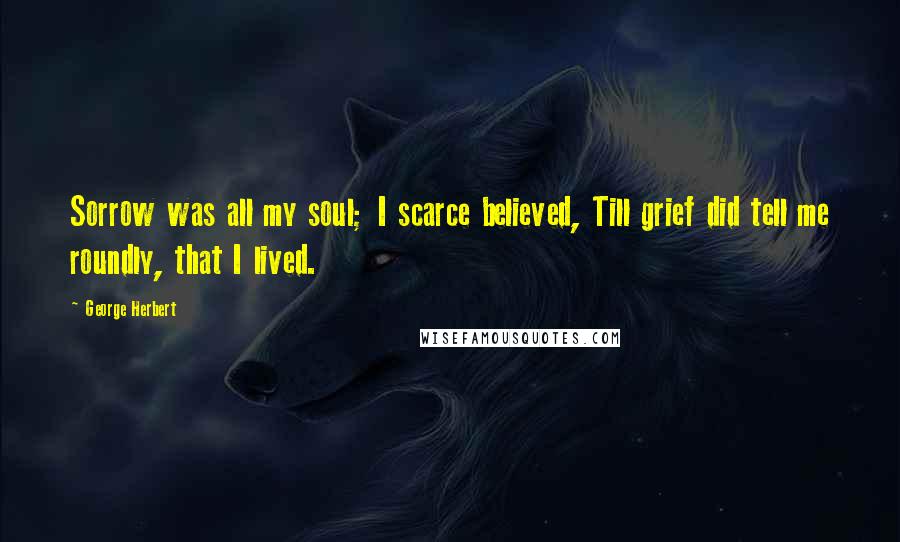 George Herbert Quotes: Sorrow was all my soul; I scarce believed, Till grief did tell me roundly, that I lived.