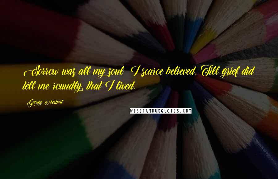 George Herbert Quotes: Sorrow was all my soul; I scarce believed, Till grief did tell me roundly, that I lived.