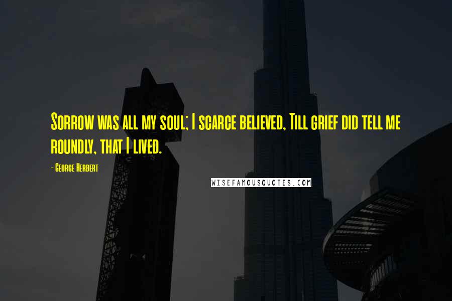 George Herbert Quotes: Sorrow was all my soul; I scarce believed, Till grief did tell me roundly, that I lived.