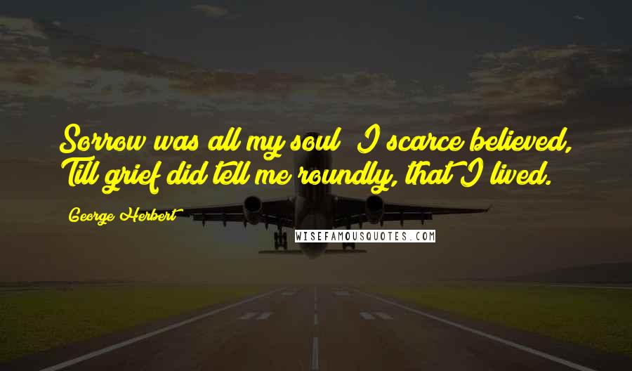 George Herbert Quotes: Sorrow was all my soul; I scarce believed, Till grief did tell me roundly, that I lived.