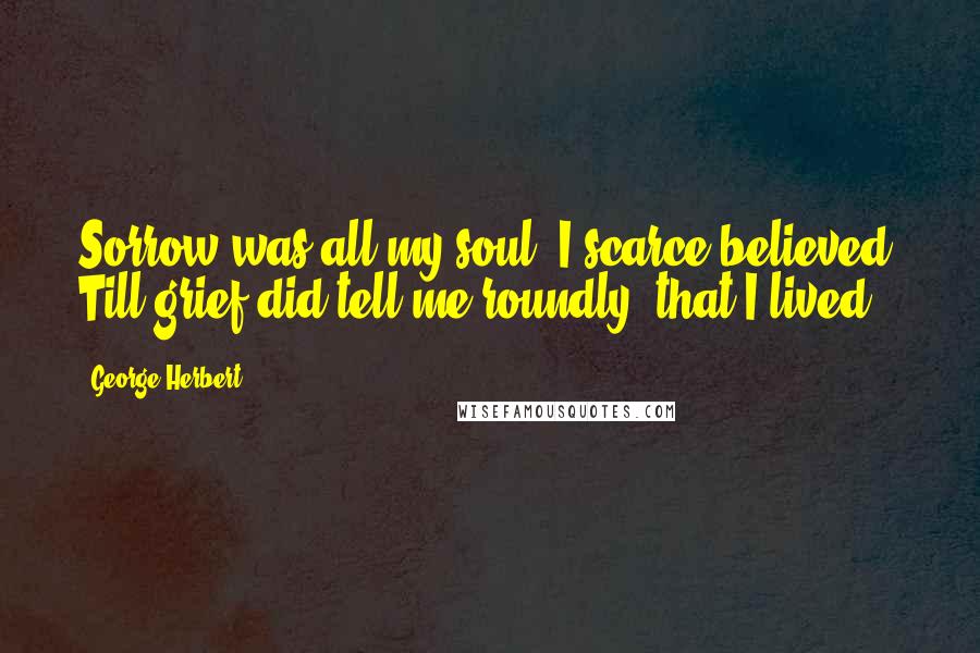 George Herbert Quotes: Sorrow was all my soul; I scarce believed, Till grief did tell me roundly, that I lived.