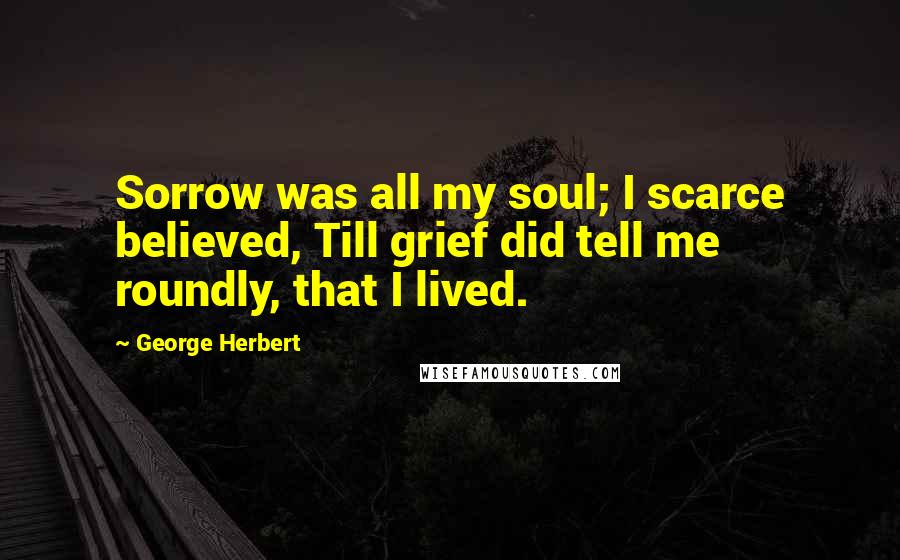 George Herbert Quotes: Sorrow was all my soul; I scarce believed, Till grief did tell me roundly, that I lived.