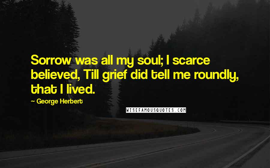 George Herbert Quotes: Sorrow was all my soul; I scarce believed, Till grief did tell me roundly, that I lived.