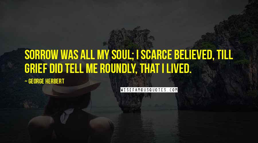George Herbert Quotes: Sorrow was all my soul; I scarce believed, Till grief did tell me roundly, that I lived.