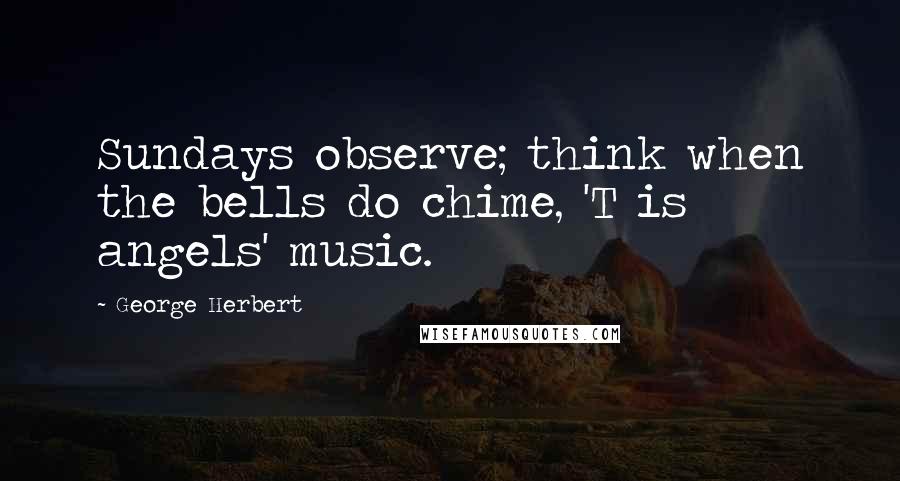 George Herbert Quotes: Sundays observe; think when the bells do chime, 'T is angels' music.