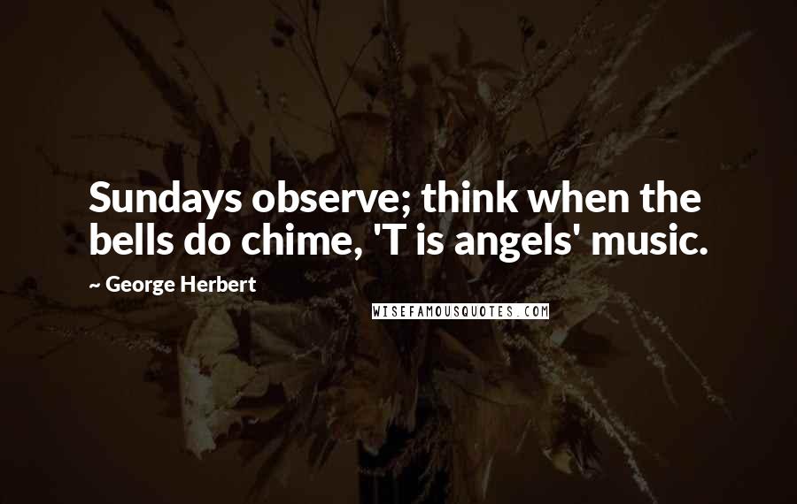 George Herbert Quotes: Sundays observe; think when the bells do chime, 'T is angels' music.
