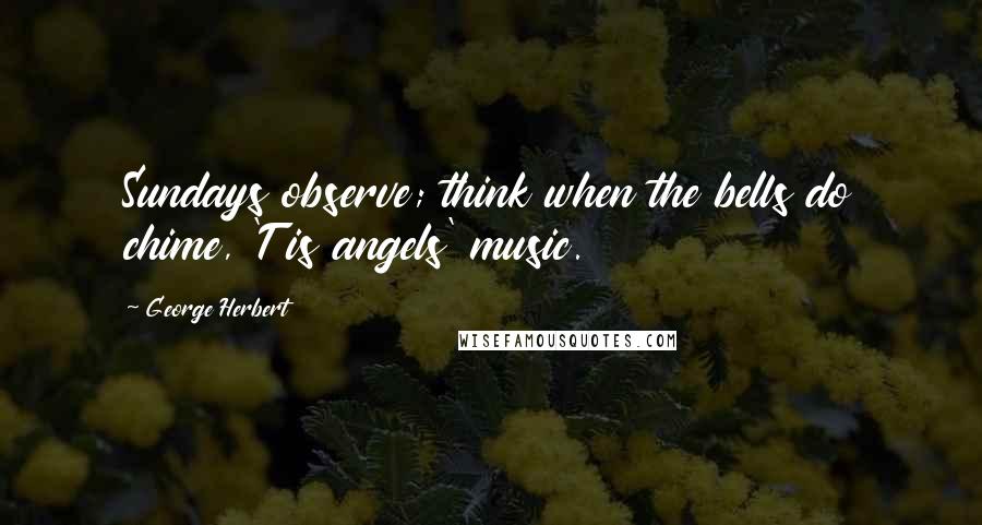 George Herbert Quotes: Sundays observe; think when the bells do chime, 'T is angels' music.