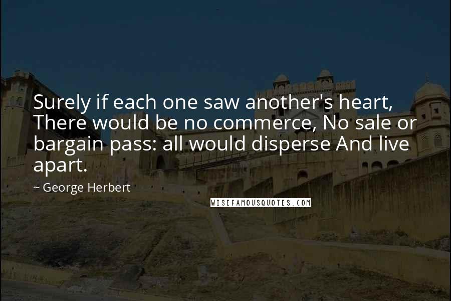 George Herbert Quotes: Surely if each one saw another's heart, There would be no commerce, No sale or bargain pass: all would disperse And live apart.