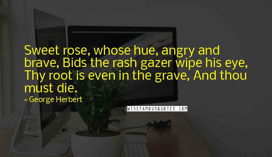 George Herbert Quotes: Sweet rose, whose hue, angry and brave, Bids the rash gazer wipe his eye, Thy root is even in the grave, And thou must die.