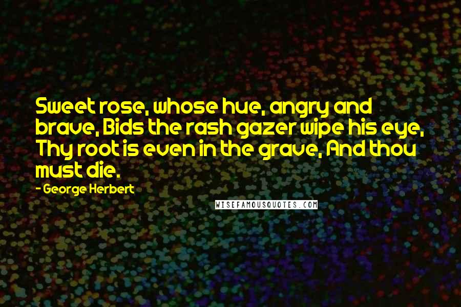 George Herbert Quotes: Sweet rose, whose hue, angry and brave, Bids the rash gazer wipe his eye, Thy root is even in the grave, And thou must die.