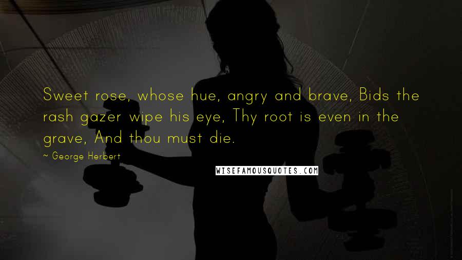 George Herbert Quotes: Sweet rose, whose hue, angry and brave, Bids the rash gazer wipe his eye, Thy root is even in the grave, And thou must die.