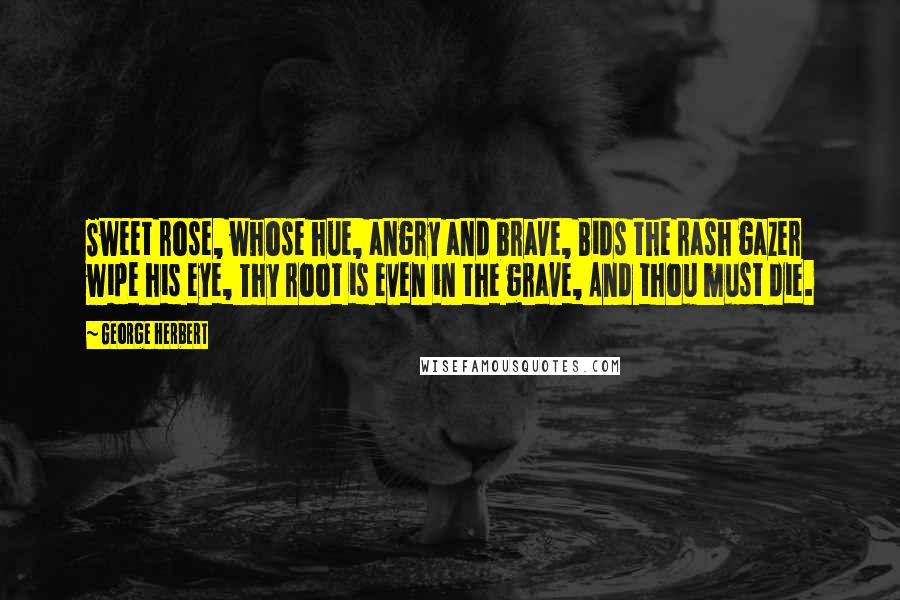 George Herbert Quotes: Sweet rose, whose hue, angry and brave, Bids the rash gazer wipe his eye, Thy root is even in the grave, And thou must die.