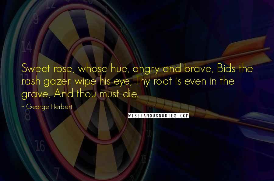 George Herbert Quotes: Sweet rose, whose hue, angry and brave, Bids the rash gazer wipe his eye, Thy root is even in the grave, And thou must die.