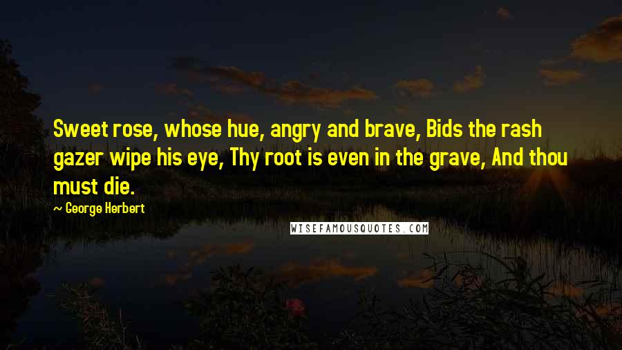 George Herbert Quotes: Sweet rose, whose hue, angry and brave, Bids the rash gazer wipe his eye, Thy root is even in the grave, And thou must die.