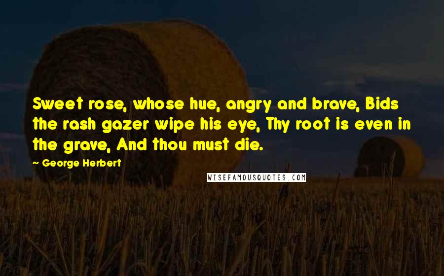 George Herbert Quotes: Sweet rose, whose hue, angry and brave, Bids the rash gazer wipe his eye, Thy root is even in the grave, And thou must die.