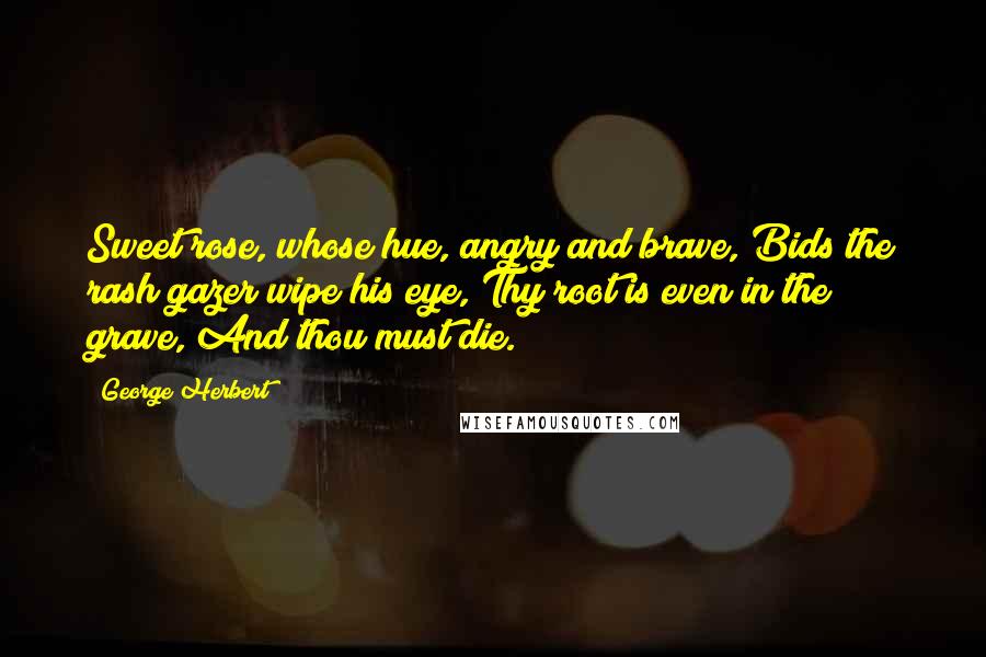 George Herbert Quotes: Sweet rose, whose hue, angry and brave, Bids the rash gazer wipe his eye, Thy root is even in the grave, And thou must die.