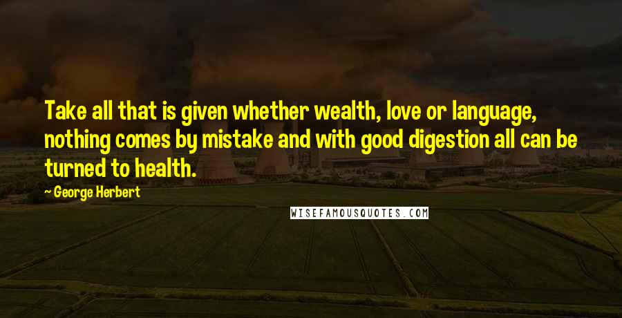 George Herbert Quotes: Take all that is given whether wealth, love or language, nothing comes by mistake and with good digestion all can be turned to health.
