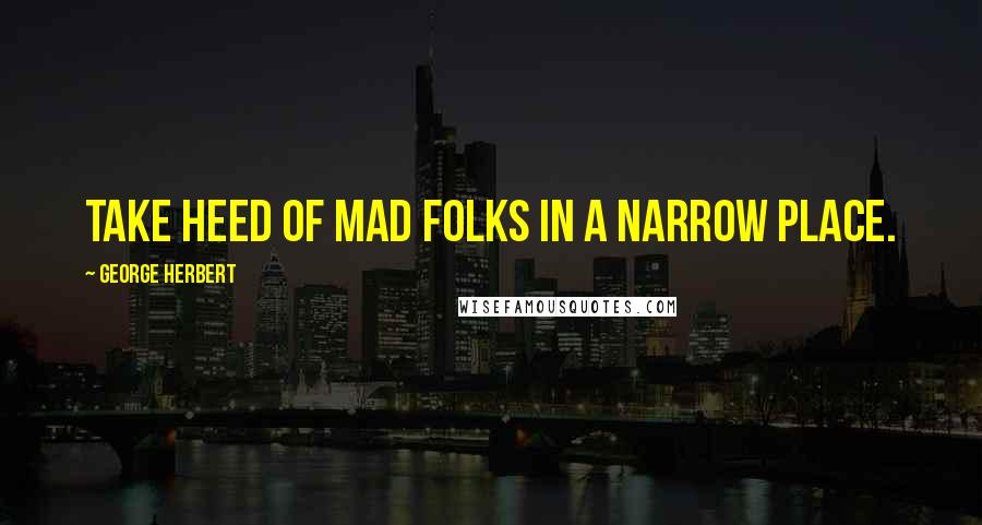 George Herbert Quotes: Take heed of mad folks in a narrow place.