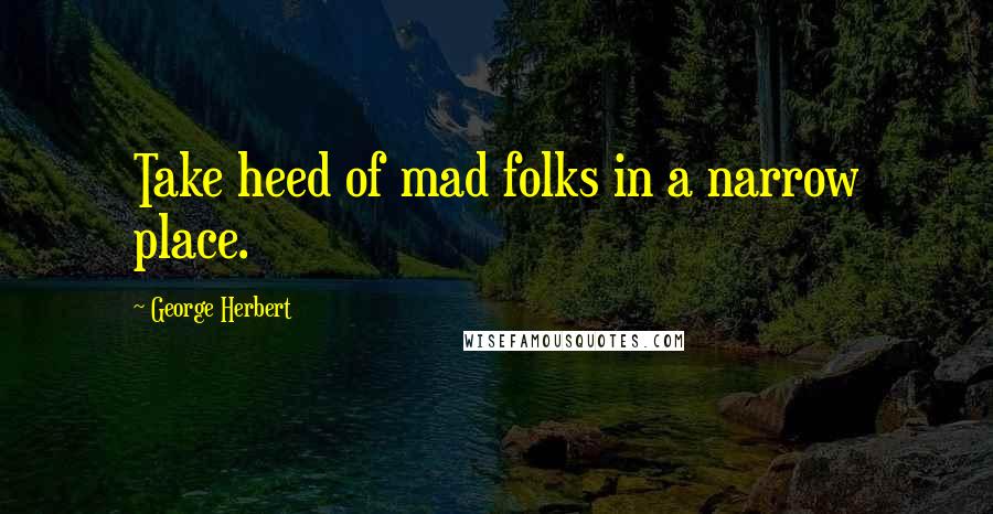 George Herbert Quotes: Take heed of mad folks in a narrow place.