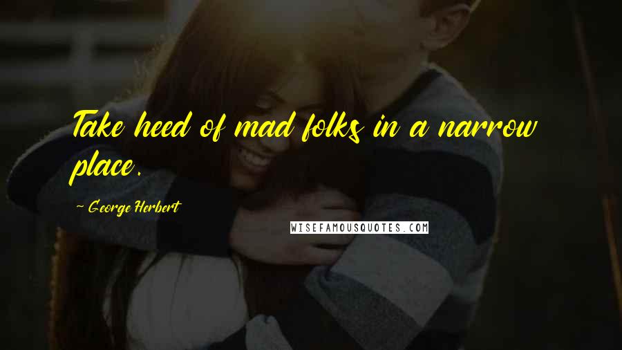 George Herbert Quotes: Take heed of mad folks in a narrow place.
