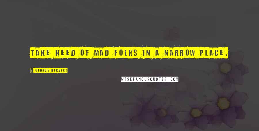 George Herbert Quotes: Take heed of mad folks in a narrow place.