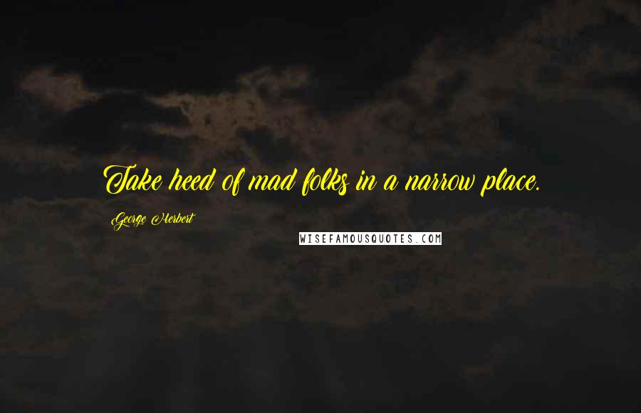 George Herbert Quotes: Take heed of mad folks in a narrow place.
