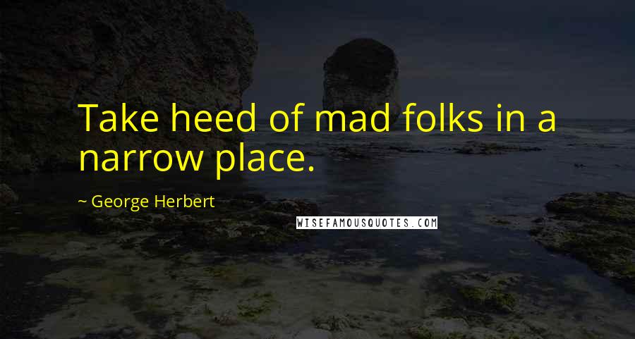 George Herbert Quotes: Take heed of mad folks in a narrow place.