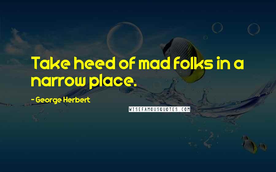 George Herbert Quotes: Take heed of mad folks in a narrow place.