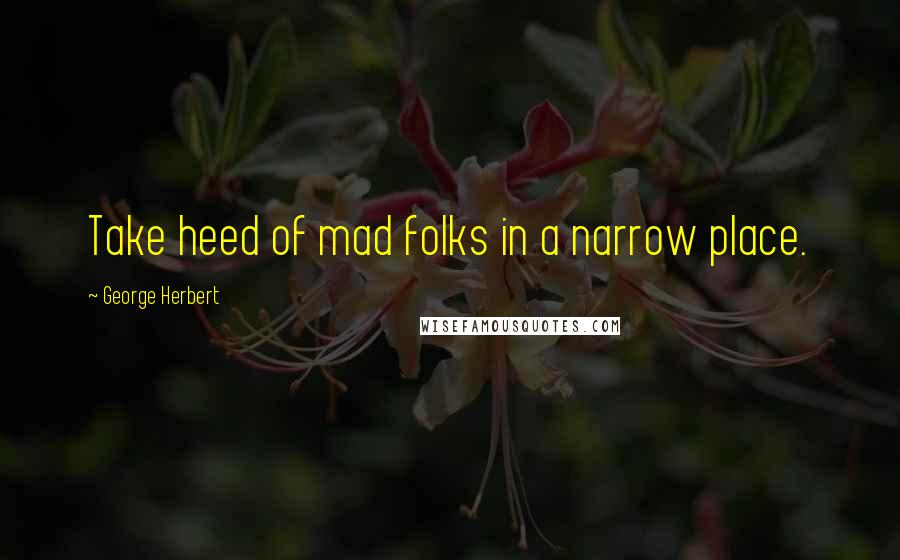 George Herbert Quotes: Take heed of mad folks in a narrow place.