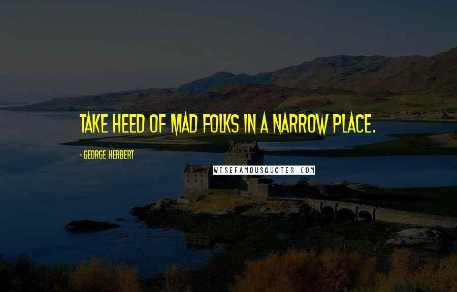 George Herbert Quotes: Take heed of mad folks in a narrow place.