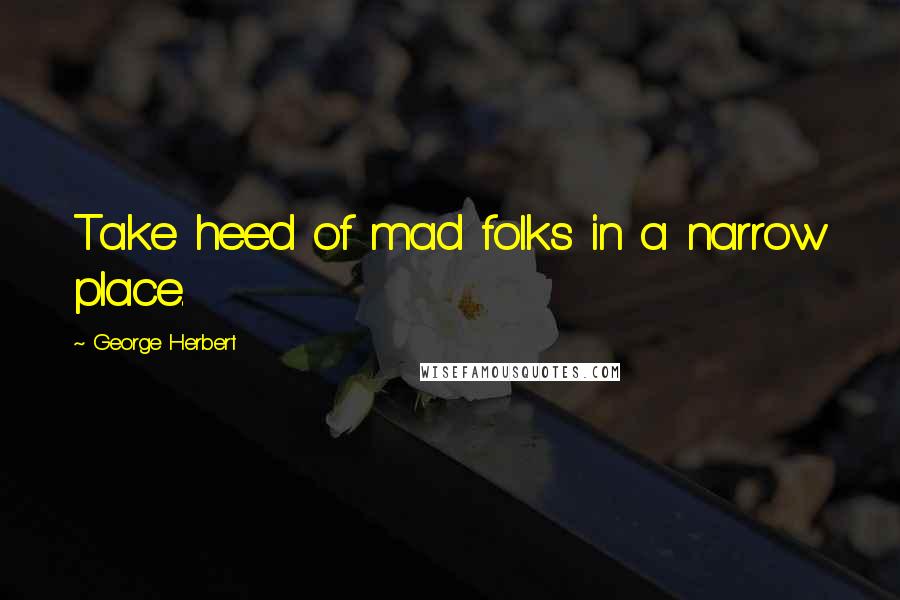 George Herbert Quotes: Take heed of mad folks in a narrow place.