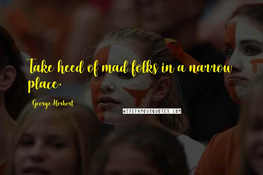 George Herbert Quotes: Take heed of mad folks in a narrow place.